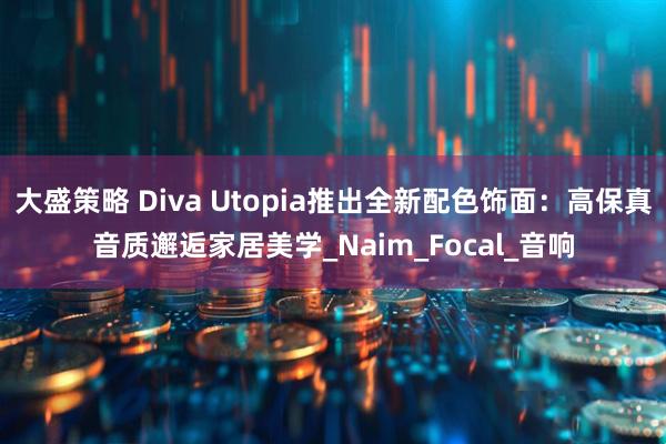 大盛策略 Diva Utopia推出全新配色饰面：高保真音质邂逅家居美学_Naim_Focal_音响