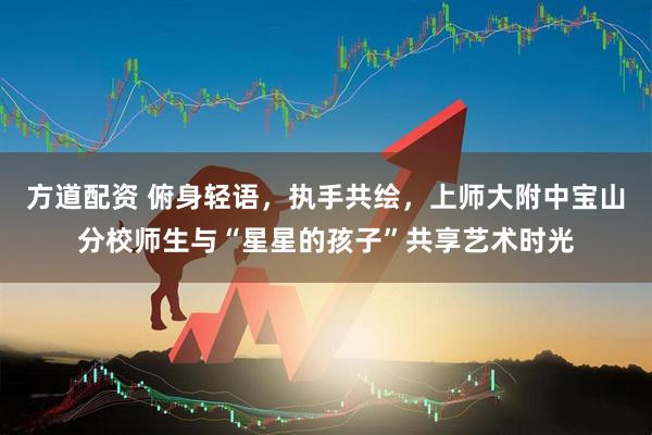 方道配资 俯身轻语，执手共绘，上师大附中宝山分校师生与“星星的孩子”共享艺术时光