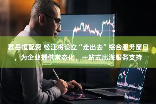 赛岳恒配资 松江将设立“走出去”综合服务窗口，为企业提供常态化、一站式出海服务支持