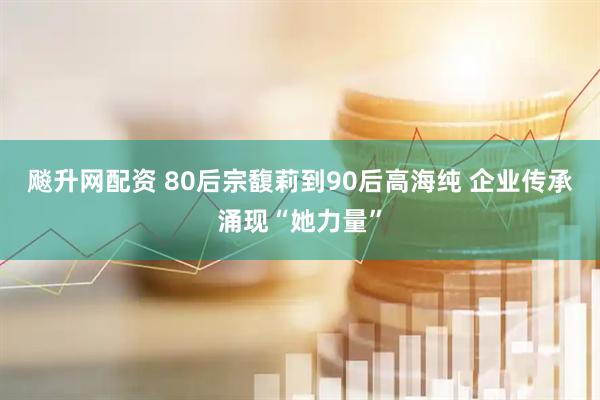 飚升网配资 80后宗馥莉到90后高海纯 企业传承涌现“她力量”