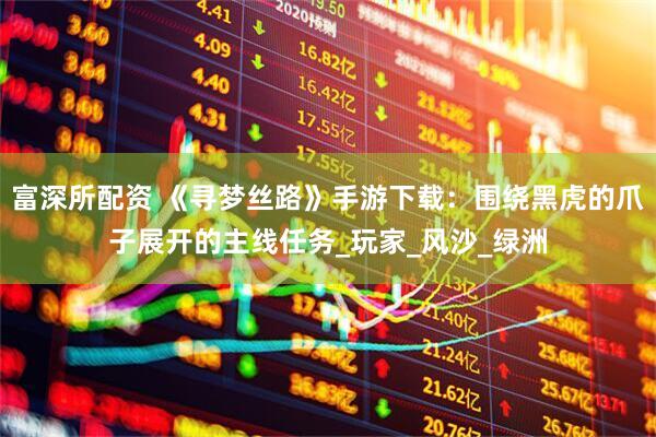 富深所配资 《寻梦丝路》手游下载：围绕黑虎的爪子展开的主线任务_玩家_风沙_绿洲