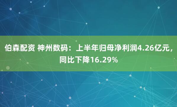伯森配资 神州数码：上半年归母净利润4.26亿元，同比下降16.29%