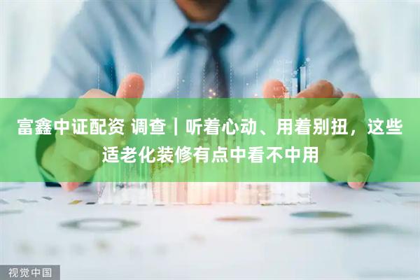 富鑫中证配资 调查｜听着心动、用着别扭，这些适老化装修有点中看不中用