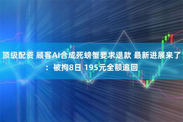 顶级配资 顾客AI合成死螃蟹要求退款 最新进展来了：被拘8日 195元全额追回