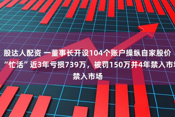股达人配资 一董事长开设104个账户操纵自家股价，“忙活”近3年亏损739万，被罚150万并4年禁入市场