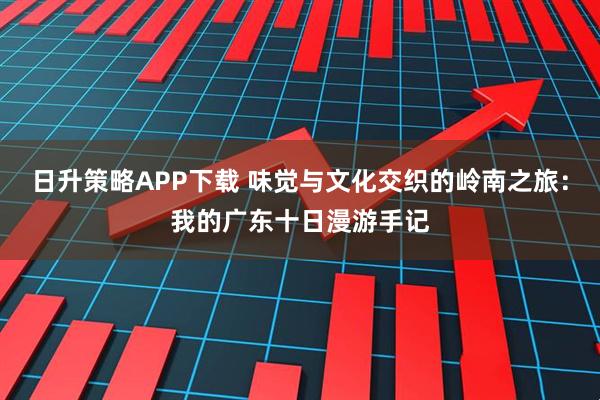 日升策略APP下载 味觉与文化交织的岭南之旅：我的广东十日漫游手记