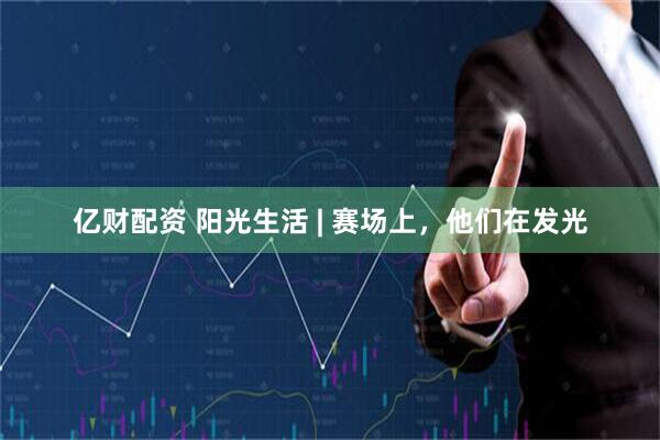 亿财配资 阳光生活 | 赛场上，他们在发光