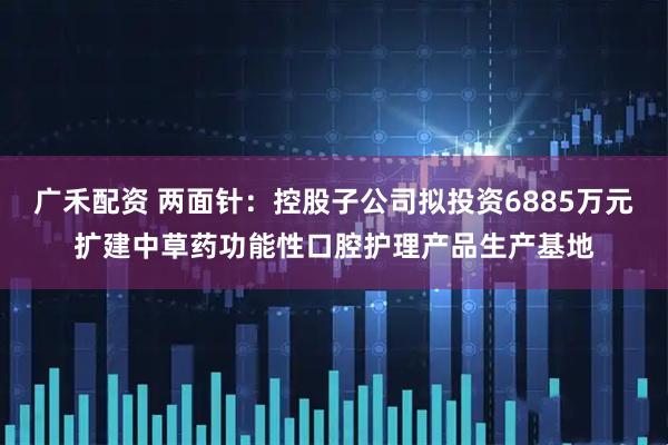 广禾配资 两面针：控股子公司拟投资6885万元扩建中草药功能性口腔护理产品生产基地