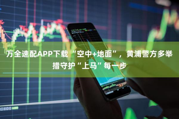 万全速配APP下载 “空中+地面”，黄浦警方多举措守护“上马”每一步