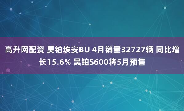 高升网配资 昊铂埃安BU 4月销量32727辆 同比增长15.6% 昊铂S600将5月预售