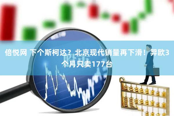 倍悦网 下个斯柯达？北京现代销量再下滑！羿欧3个月只卖177台